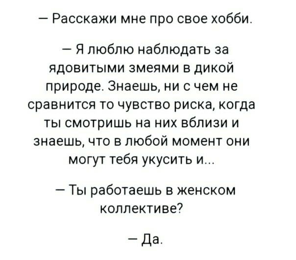 Расскажи мне про свое хобби Я люблю наблюдать за ядовитыми змеями в дикой природе Знаешь ни с чем не сравнится то чувство риска когда ты смотришь на них вблизи и знаешь что в любой момент они могут тебя укусить и Ты работаешь в женском коллективе Да