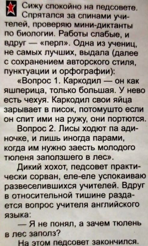Сижу спокойно на педсовете Спрятался за спинами учи телей проверяю мини диктанты по биологии Работы слабые и вдруг перл Одна из учениц не самых лучших выдала далее с сохранением авторского стиля пунктуации и орфографии Вопрос 1 Каркодип он как яшперица только большая У нево есть чехуя Каркодип свои яйца зарывает в писок потомушто если он спит ими на ружу они портются Вопрос 2 Лисы ходют па ади ноч
