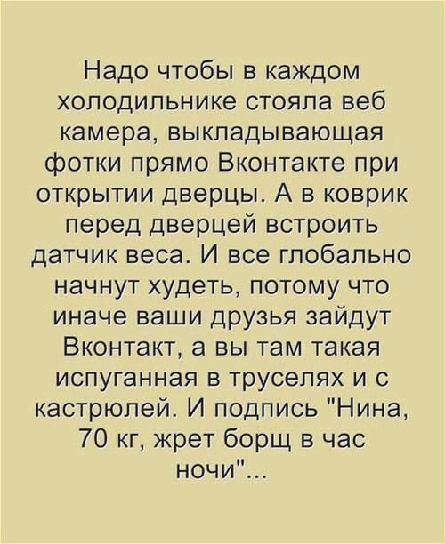 Надо чтобы в каждом холодильнике стояла веб камера выкладывающая фотки прямо Вконтакте при открытии дверцы А в коврик перед дверцей встроить датчик веса И все глобально начнут худеть потому что иначе ваши друзья зайдут Вконтакт а вы там такая испуганная в трусепях и с кастрюпей И подпись Нина 70 кг жрет борщ в час ночи