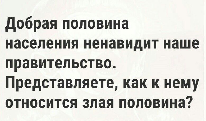 добрая половина населения ненавидит наше правительство Представляете как к нему относится злая половина