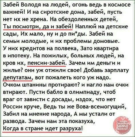 Забей Володя на людей огонь ведь в космосе важней И на сиротские дома забей пусть нет их не хрена На обездоленных детей Ты посмотви на и забей Наплюй на детские сады Их мало ну и до пиды Забей на СЕМЬИ МОЛОДЫЕ И ИХ проблемы дОМОЕЫЕ У них кредитов на полвека Зато квартира в ипотеку На пожилых больных людей на кров их пенсии забей Зачем им деньги и жилье они уж отжили свое Добавь зарплату депутатам 