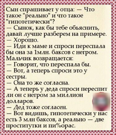 Сын спрашивает у отца Что такое реально и что такое шпотетически Сынок как бы тебе обьяснить Давай лучше разберем на примере Хорошо Иди к маме и спроси переспала бы она за 1млн баксов с негром Мальчик возвращается Говорит что переспала бы Вот а теперь спроси это у сестры Она то же согласна А теперь у деда спроси перешит ли он с негром за миллион долларов Дед тоже свгласен Вот видишь плпотетически 