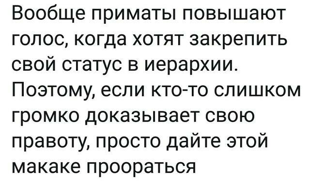 Вообще приматы повышают голос когда хотят закрепить свой статус в иерархии Поэтому если кто то слишком громко доказывает свою правоту просто дайте этой макаке проораться