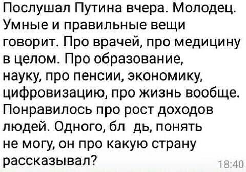Послушал Путина вчера Молодец Умные и правильные вещи говорит Про врачей про медицину в целом Про образование науку про пенсии экономику цифровизацию про жизнь вообще Понравилось про рост доходов людей Одного бл дь понять не могу он про какую страну рассказывал