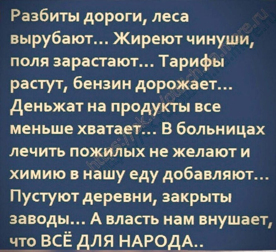 Разбиты дороги леса вырубают Жиреют чинуши поля зарастают Тарифы растут бензин дорожает Деньжат на продукты все меньше хватает В больницах лечить пожилых не желают и химию в нашу еду добавляют Пустуют деревни закрыты заводы А власть нам внушает что_ ВСЁ для НАР9дА