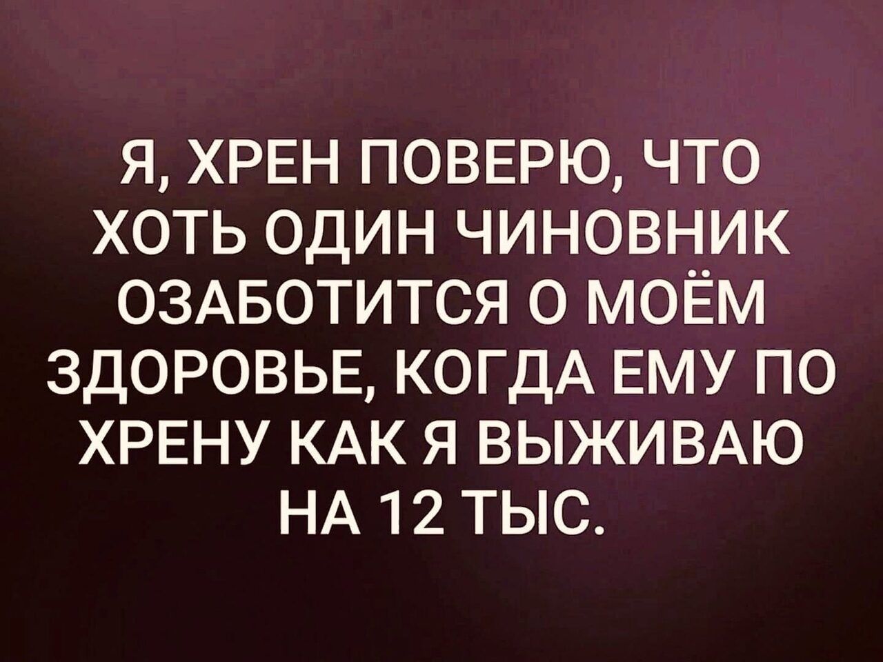 Я ХРЕН ПОВЕРЮ ЧТО ХОТЬ ОДИН ЧИНОВНИК ОЗАБОТИТСЯ О МОЁМ ЗДОРОВЬЕ КОГДА ЕМУ ПО ХРЕНУ КАК Я ВЫЖИВАЮ НА 12 ТЫС
