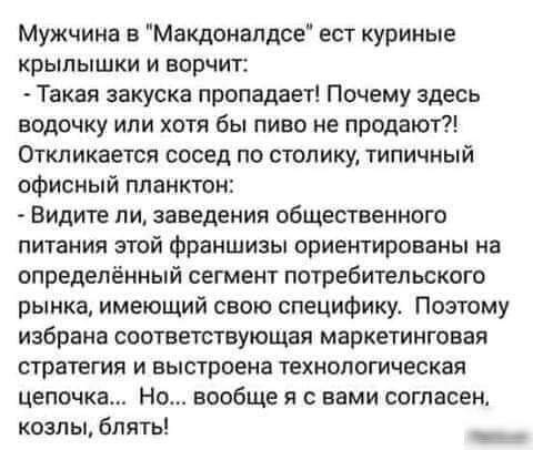 Мужчина в Макдонапдсе ест куриные крылышки и ворчит Такая закуска пропадает Почему здесь водочку или хотя бы пиво не продают Откликается сосед по столику типичный офисный планктон Видите ли заведения общественного питания этой франшизы ориентированы на определённый сегмент потребительского рынка имеющий свою специфику Поэтому избрана соответствующая маркетинговая стратегия и выстроена технологичес