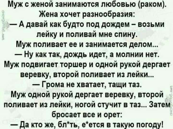 Муж женой занимаются любовью раком Жена хочет разнообразия А давай как будто под дождем возьми лейку и попивай мне спину Муж поливает ее и занимается делом Ну как так дождь идет а молнии нет Муж подвигает торшер и одной рукой дергает веревку второй поливает из лейки Грома не хватает тащи таз Муж одной рукой дергает веревку второй поливает из лейки ногой стучит в таз Затем бросает все и орет да кто