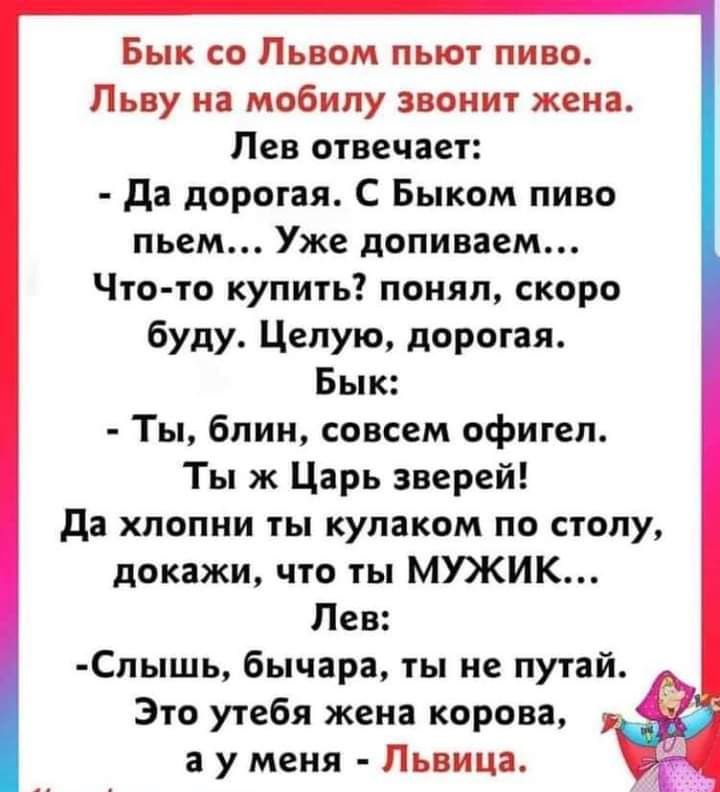 Бык со Львом пьют пиво Льву на мобилу звонит жена Лев отвечает да дорогая С Быком пиво пьем Уже допиваем Что то купить понял скоро буду Целую дорогая Бык Ты блин совсем офигел Ты ж Царь зверей да хпопни ты кулаком по столу докажи что ты МУЖИК Лев Слышь бычара ты не путай Это утебя жена корова _ а у меня Львица