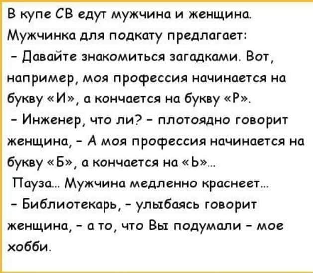 В купе СВ едут мужчина и женщина Мужчинка для подкату предлагает Давайте знакомиться загадками Вот например моя профессия начинается на букву И а кончается на букву Р Инженер что ли плотоядно говорит женщина А моя профессия начинается на букву В а кончается на Ь Пауза Мужчина медленно краснеет Библиотекарь улыбаясь говорит женщина а то что Вы подумали мое хобби