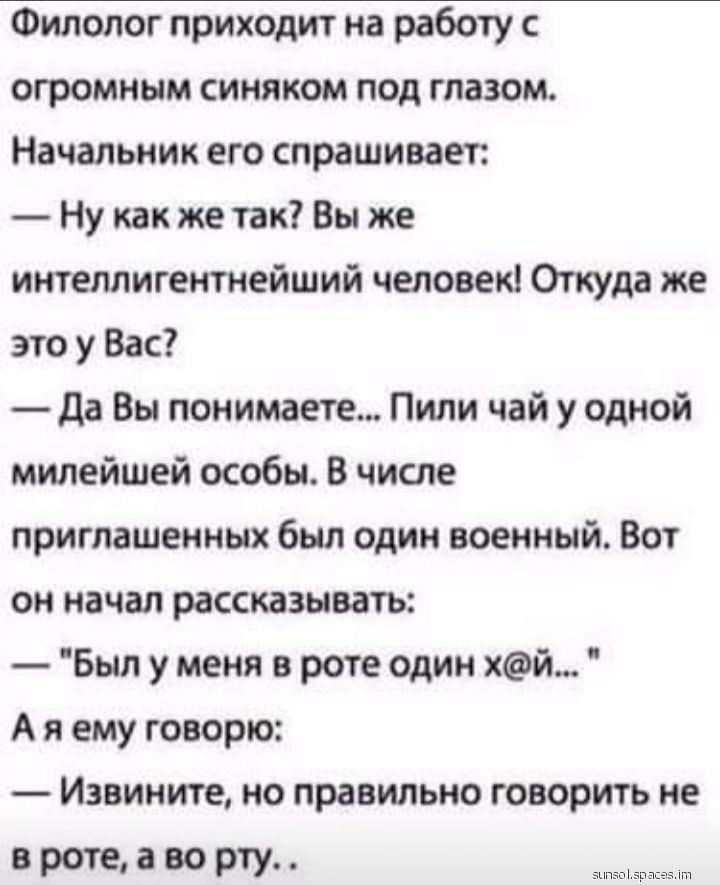 Филолог приходит на работу с огромным синяком под глазом Начальник его спрашивает Ну как же так Вы же интеллигентнейший человек Откуда же это у Вас да Вы понимаете Пили чай у одной милейшей особы В числе приглашенных был один военный Вот он начал рассказывать Был у меня в роте один хй А я ему говорю Извините но правильно говорить не вротеаворту