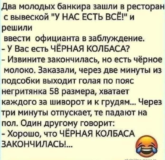 Два молодых банкира зашли в ресторан с вывеской У НАС ЕСТЬ ВСЁ и решили ввести официанта в заблуждение У Вас есть ЧЁРНАЯ КОЛБАСА Извините закончилась но есть чёрное молоко Заказали через две минуты из подсобки выходит голая по пояс негритянка 58 размера хватает каждого за шиворот и к грудям Через три минуты отпускает те падают на пол Один другому говорит Хорошо что ЧЁРНАЯ КОЛБАСА ЗАКОНЧИЛАСЫ