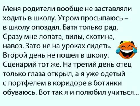 Меня родители вообще не заставляли ходить в школу Утром просыпаюсь в школу опоздал Батя только рад Сразу мне лопата вилы скотина навоз Зато не на уроках сидеть Второй день не пошел в школу Сценарий тот же На третий день отец только глаза открыл а я уже одетый с портфелем в коридоре в ботинки обуваюсь Вот так я и попюбип учиться