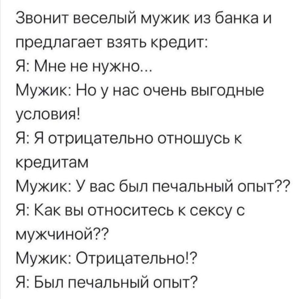 Звонит веселый мужик из банка и предлагает взять кредит Я Мне не нужно Мужик Но у нас очень выгодные условия Я Я отрицательно отношусь к кредитам Мужик У вас был печальный опыт Я Как вы относитесь к сексу с мужчиной Мужик Отрицательно Я Был печальный опыт