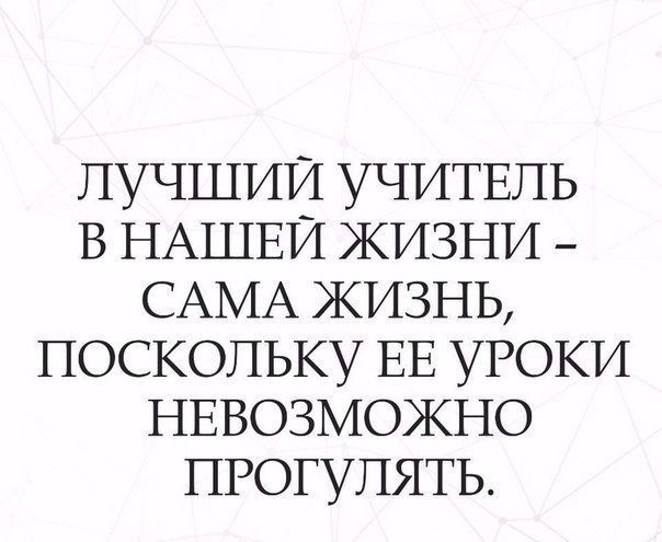 лучшии УЧИТЕЛЬ В НАШЕЙ жизни _ САМА жизнь ПОСКОЛЬКУ ЕЕ УРОКИ НЕВОЗМОЖНО ПРОГУПЯТЬ