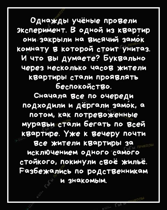 Однажды учёные прозели экзперимент В одной из квартир они зикрьши на высячий замок Комнату В которой стоит унитаз и что вы думаете Буквдлыш через несколько часов жители каортиры столи проязлять Беспк0йсТВО Сначала все по очереди подходили и дёргили замок о потом кик потревоженные муравьи стили Бегать по Всей квартире Уже к Вече ру почти Все жители квартиры за исключением ОДНОГО СОМОГО стойкого пок