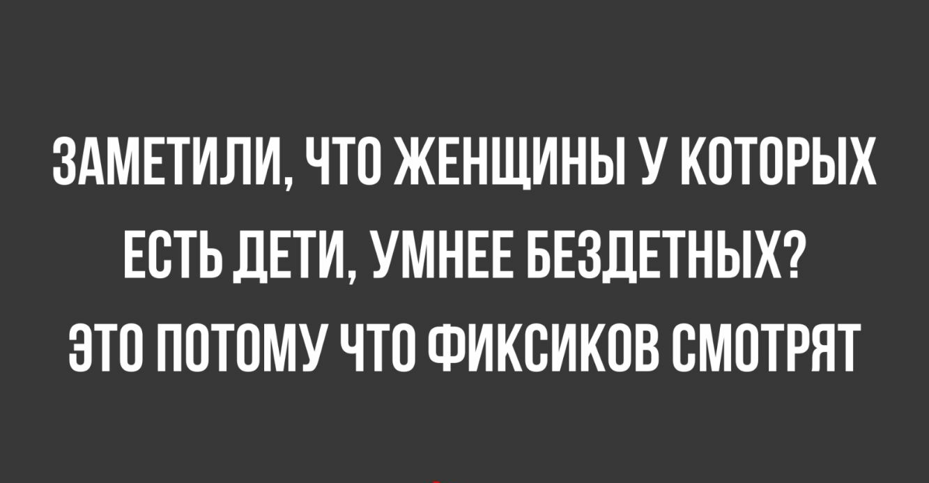 ЗАМЕТИЛИ ЧТО ЖЕНЩИНЫ У КОТОРЫХ ЕОТЬ ДЕТИ УМНЕЕ БЕЗДЕТНЫХ ЗТО ПОТОМУ ЧТО ФИКОИКОВ ОМОТРЯТ