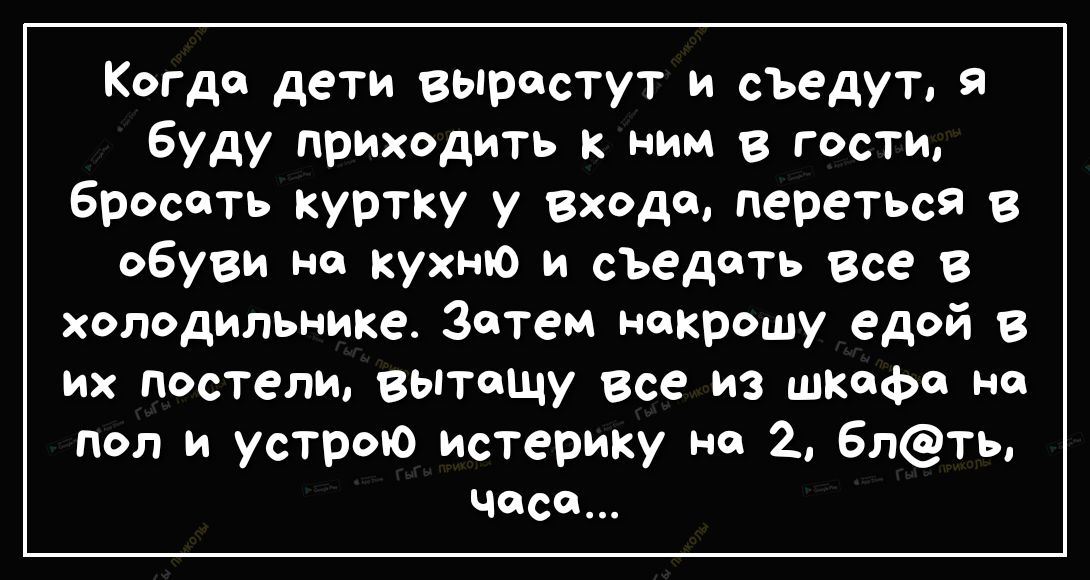 Когда дети вырастут и съедут я буду приходить к ним в гости бросать куртку у Входа переться в обуви на кухню и съедать Все в холодильнике Затем некрошу ед0й в их постели вытащу все из шкафа на пол и устрою истерику но 2 6лть часе