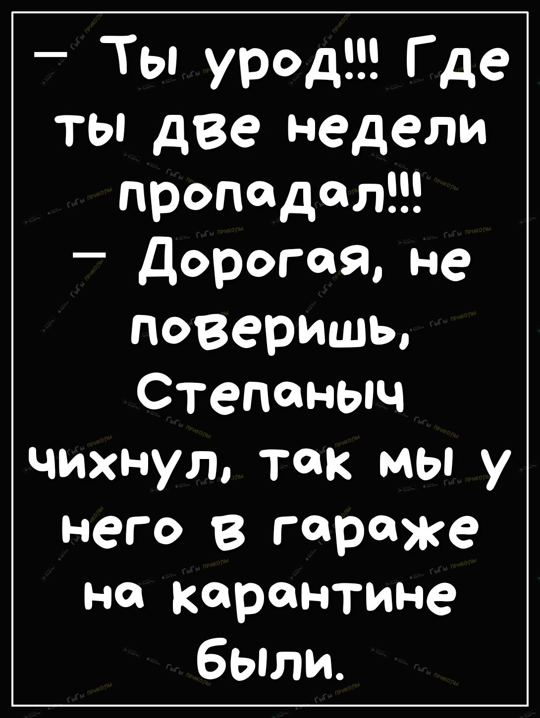 Ты урод Где ТЫ две Недели пропадал Дорогая не ПОВеришьо Степаныч чихнул так мы у него в гараже на карантине были