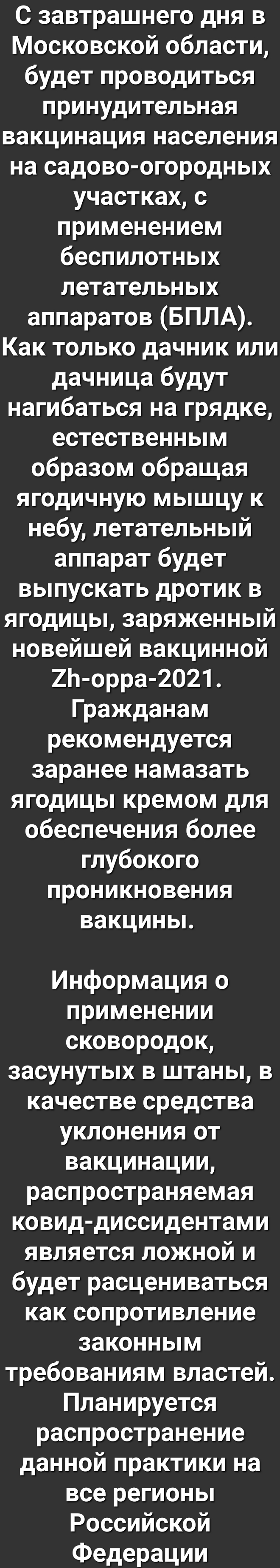 С завтрашнего дня в Московской области будет проводиться принудительная вакцинация населения на садово огородных участках с применением беспилотных летательных аппаратов БПЛА Как только дачник или дачница будут нагибаться на грядке естественным образом обращая ягодичную мышцу к небу летательный аппарат будет выпускать дротик в ягодицы заряженный новейшей вакцинной 2Ь орра 2021 Гражданам рекомендуе