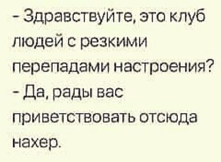 Здравствуйте это клуб людей с резкими перепадами настроения Да рады вас приветствовать отсюда нахер