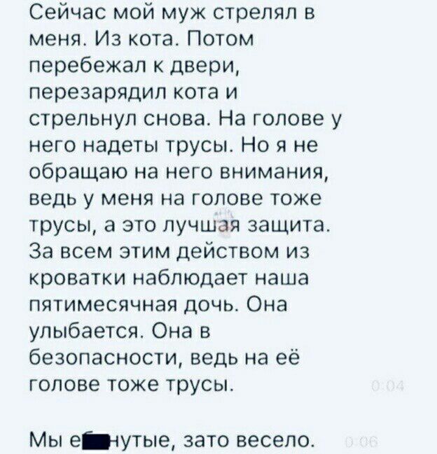 Сейчас мой муж стрелял в меня Из кота Потом перебежал к двери перезарядип кота и стрельнул снова На голове у него надеты трусы Но я не обращаю на него внимания ведь у меня на голове тоже трусы а это лучшая защита За всем этим действом из кроватки наблюдает наша пятимесячная дочь Она улыбается Она в безопасности ведь на её голове тоже трусы Мы едутые зато весело