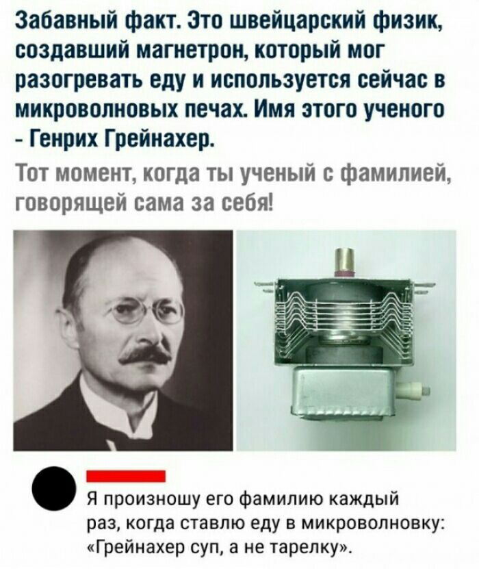Забавный факт Зто швейцарский физик создавший магнетрон который мог разогревать еду и используется сейчас в микроволновых печах Имя атого ученого Генрих Грейиахер Тот момент когда ты ученый с фамилией говорящей сама за себя Я произношу его фамилию каждый раз когда ставлю еду в микроволновку Грейнахер суп а не тарелку