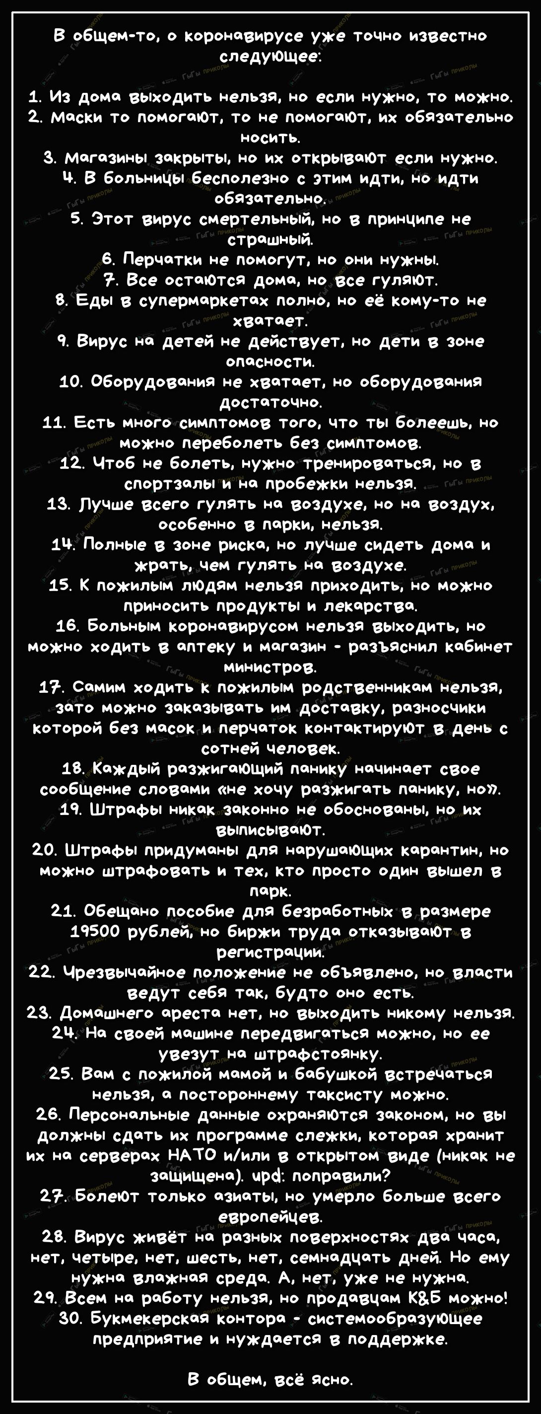 В обЩем то о коронавирусе уже точно известно следуюшее 1 Из дома выходить нельзя но если нужно то можно 2 маски то помогаЮт то не помогают их обязательно носить 3 магазины закрыты но их открываЮТ если нужно ч В больницы бесполезно с этим идТи но идти обязаТельно 5 Этот вирус смертельный но в принципе не страшный 6 Перчатки не помогут но они нужны Все остатся дома но Все гуляют 8 Еды в супермаркета