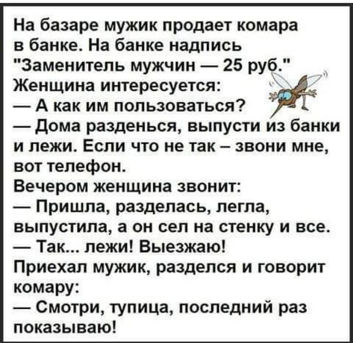 На базаре мужик продает комара в банке На банке надпись Заменитель мужчин 25 руб Женщина интересуется А как им пользоваться дома разденься выпусти из банки и лежи Если что не так звони мне вот телефон Вечером женщина звонит Пришла разделась легла выпустила а он сел на стенку и все Так лежи Выезжаю Приехал мужик разделся и говорит комару Смотри тупица последний раз показываю