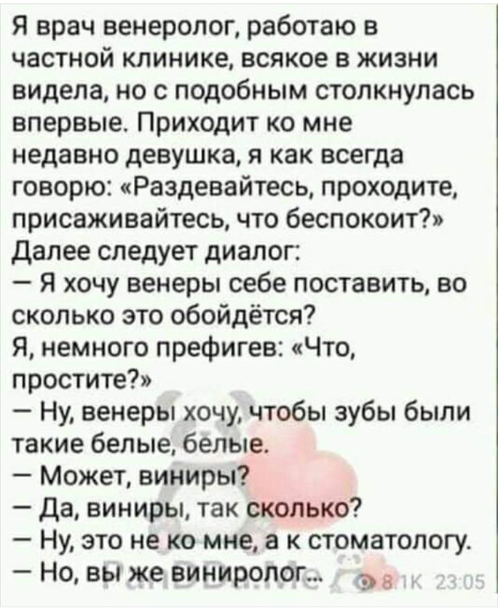 Я врач венеролог работаю в частной клинике всякое в жизни видела но с подобным столкнулась впервые Приходит ко мне недавно девушка я как всегда говорю Раздевайтесь проходите присаживайтесь что беспокоит Далее следует диалог Я хочу венеры себе поставить во сколько это обойдётся Я немного префигев Что простите Ну венеры хочучтобы зубы были такие белые белые Может виниры Да виниры так сколько Ну это 