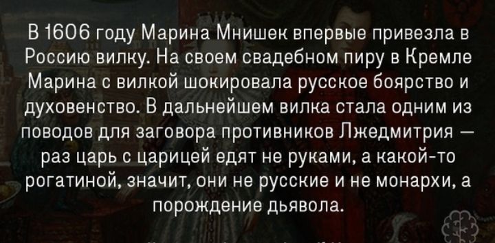 В 1606 году Марина Мнишек впервые привезла в Россию вилку На своем свадебном пиру в Кремле Марина с вилкой шокировала русское боярства и духовенство В дальнейшем вилка стала одним из поводов для заговора противников Лжедмитрия раз царь с царицей едят не руками а какойто рогатиной значит они не русские и не монархи а порождение дьявола