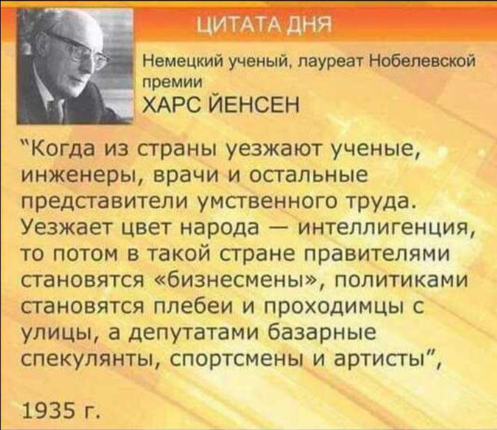 ЦИТАТА дНЯ Немецкий ученый лауреат Нобелевотй премии ХАРС ЙЕНСЕН Когда из страны уезжают ученые инженеры врачи и осгальные представители умственного труда Уезжает цвет народа интеллигенция то потом в такой стране правителями становятся бизнесмены политиками становятся плебеи и проходимцы с улицы а депутатами базарные спекулянты спортсмены и артисты 1935 г