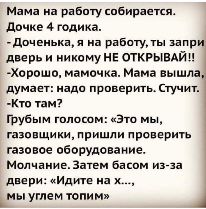 Мама на работу собирается дочке 4 годика Доченька я на работу ты запри дверь и никому НЕ ОТКРЫВАЙЦ Хорошо мамочка Мама вышла 1 думает надо проверить Стучит Кто там Грубым голосом Это мы газовщики пришли проверить газовое оборудование Молчание Затем басом из за двери Идите на х Шы углем топим