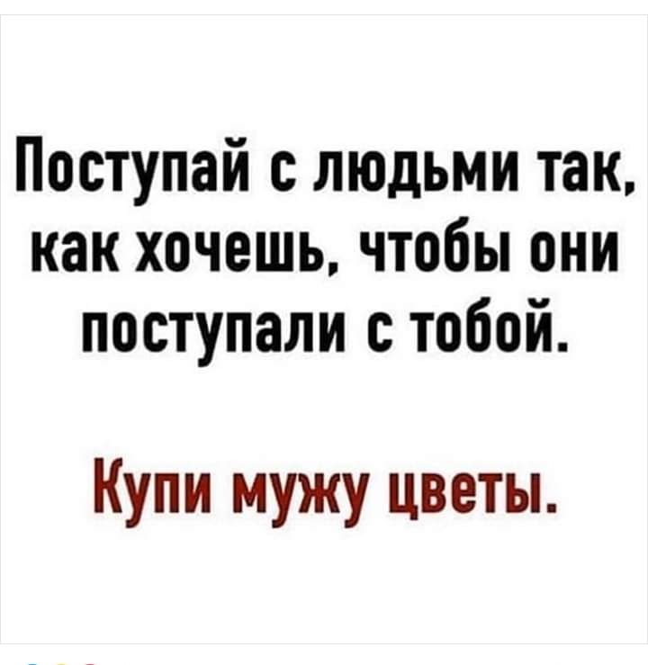 Поступай с людьми так как хочешь чтобы они поступали тобой Купи мужу цветы