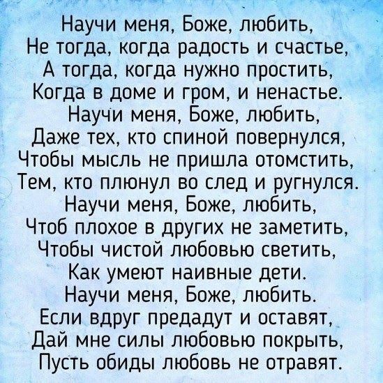 1 Научи меня Боже любить Не тогда когда радость и счастье А тогда когда нужно простить Когда в доме и гром и ненастье Научи меня Боже любить Даже тех кто спиной повернулся Чтобы мысль не пришла отомстить Тем кто плюнул во след и ругнулся Научи меня Боже любить Чтоб плохое в других не заметить Чтобы чистой любовью светить Как умеют наивные дети Научи меня Боже любить Если вдруг предадут и оставят Д