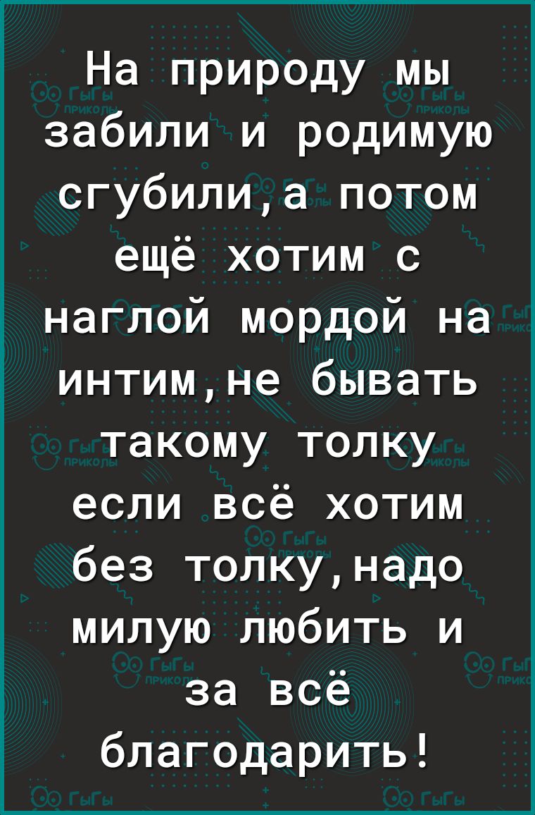 На природу мы забили и родимую сгубилиа потом ещё хотим с наглой мордой на интимне бывать такому толку если всё хотим без толкунадо милую любить и за всё благодарить