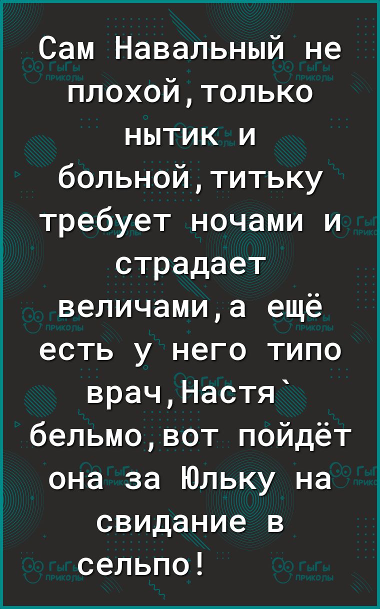 Сам Навальный не плохойтолько нытик и больнойтитьку требует ночами и страдает величамиа ещё есть у него типо врачНастя бельмовот пойдёт она за Юльку на свидание в сельпо
