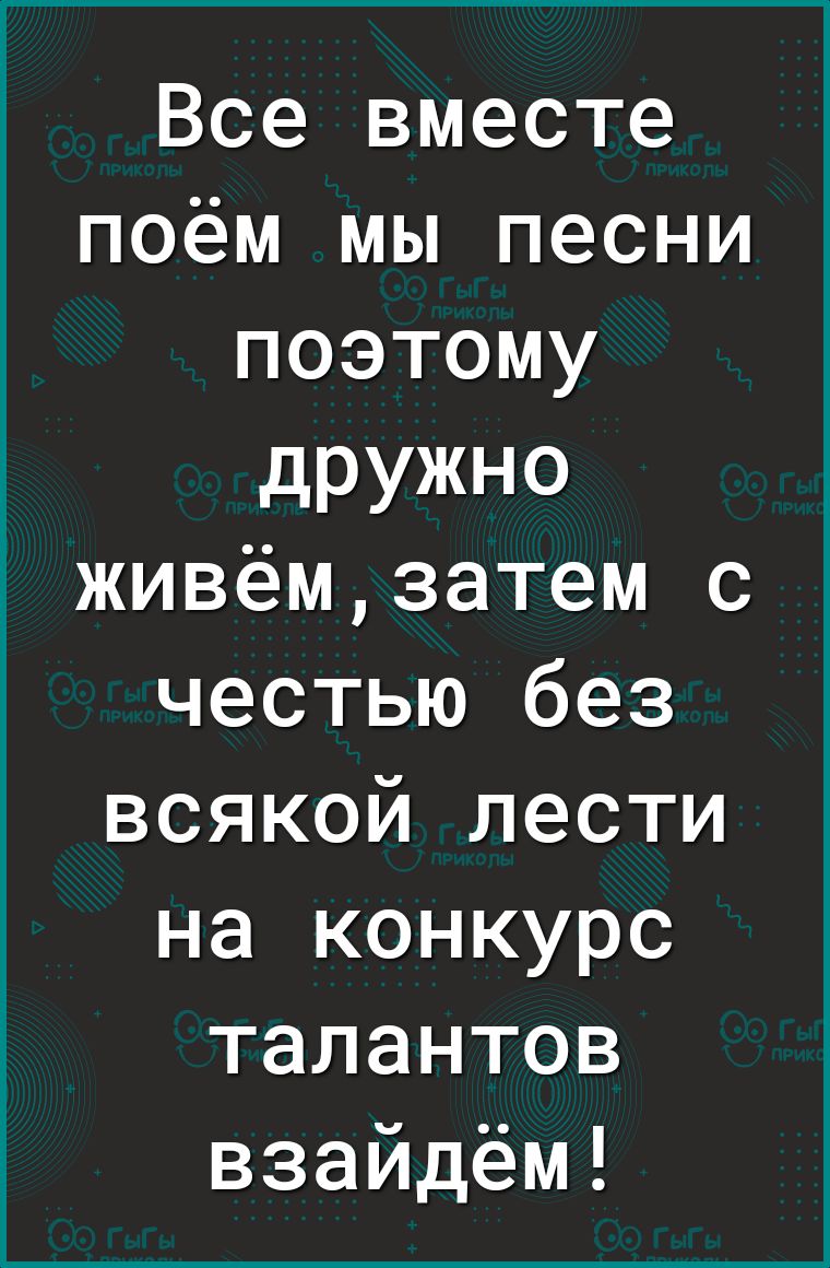 Все вместе поём мы песни поэтому дРУЖНО живёмзатем с честью без всякой лести на конкурс талантов взайдём