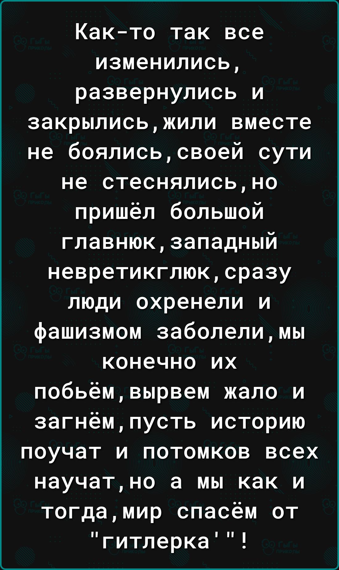 Както так все изменились развернулись и закрылисьжили вместе не боялисьсвоей сути не стеснялисьно пришёл большой главнюкзападный невретикгпюксразу люди охренепи и фашизмом заболелимы конечно их побьёмвырвем жало и загнёмпусть историю поучат и потомков всех научатно а мы как и тогдамир спасём от гитлерка