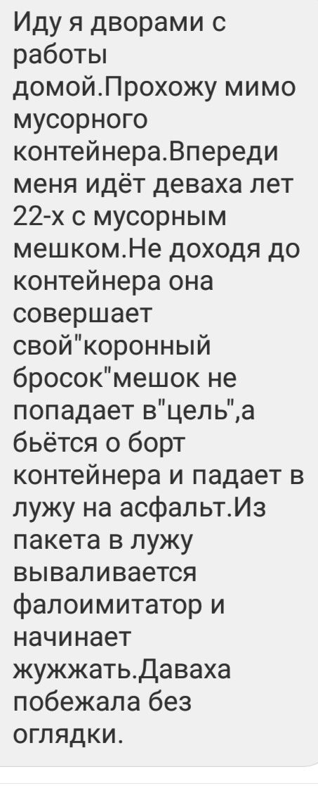 Иду я дворами с работы домойПрохожу мимо мусорного контейнераВпереди меня идёт деваха лет 22х 0 мусорным мешкомНе доходя до контейнера она совершает свойкоронный бросокмешок не попадает вцельа бьётся о борт контейнера и падает в лужу на асфальтИз пакета в лужу вываливается фалоимитатор и начинает жужжатьдаваха побежала без оглядки