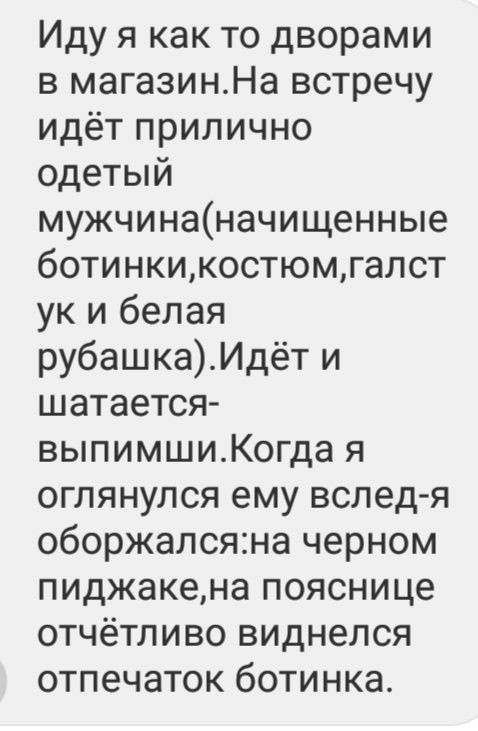 Иду я как то дворами в магазинНа встречу идёт прилично одетый мужчинаначищенные ботинкикостюмгалст ук и белая рубашкаИдёт и шатается выпимшиКогда я оглянулся ему вслед я оборжалсяна черном пиджакена пояснице отчётливо виднелся отпечаток ботинка