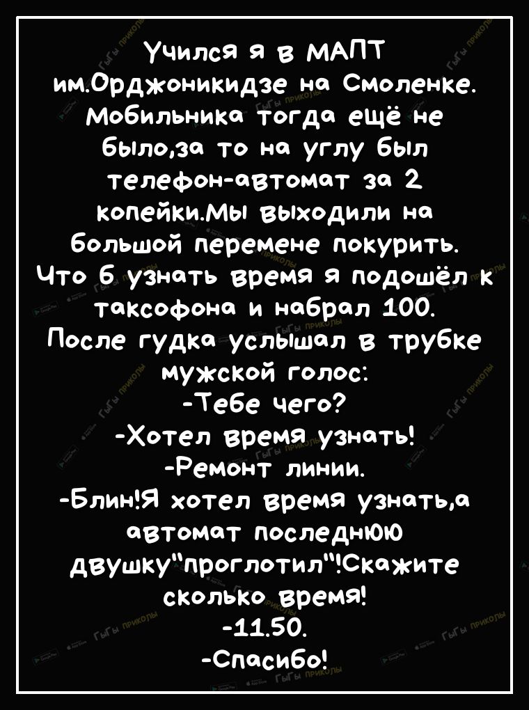 Учился я в МАПТ имСрджоникидзе но Смоленке МоБИльнит тогда ещё не бЫлозя то на углу Был телефон автомат за 2 КопейКиМы выходили на большой перемене покурить Что 6 узнать время я подошёл к тоКсофоно и набрал 100 После гудка услышал в трубке МУЖСКОЙ голос Те6е чего Хотел время узнать Ремонт линии БлинЯ хотел время узнатьл автомат последнюю двушкупроглотилСкжите сколько время 1150 Споси6о