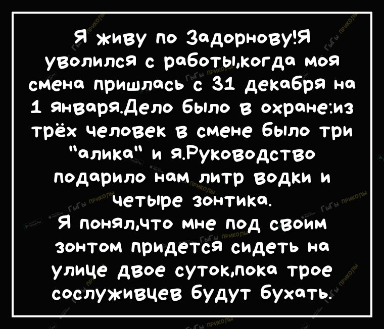 Я живу по ЗадорновуЯ уволился с работыКогдо моя смене пришлось с 31 декабря не 1 Январядело бЫло в охранеаиз трёх человек в смене было три слики и ЯРуКоводство подарило ном литр водки и четыре зонтика Я понятчто мне под своим зонтом прИДетсЯ сидеть на улице двое сутокпопо трое сослуживцев будут Бухоть