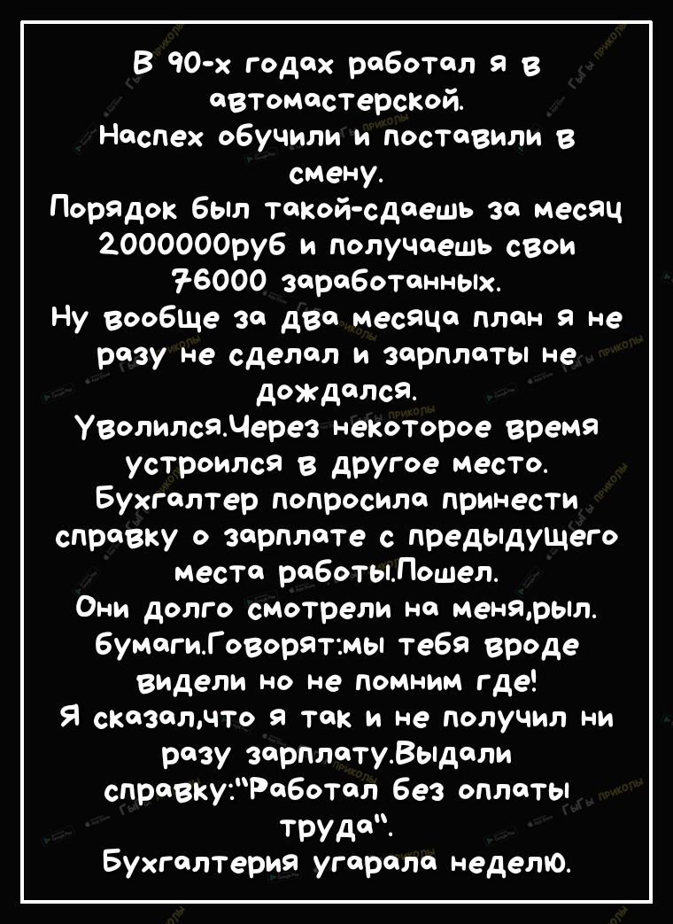 В 90 х годах роботол я в ФВТомостерсКой Неспех обучили и поставили в смену Порядок был такой сдаешь за месяц 2000000ру6 и получаешь свои 76000 ЗаробоТанньіх Ну вообше за два месяца план 9 не разу не сделал и зарплаты не дождался УволилсяМерез некоторое время устроился в другое место Бухгалтер попросило принесТи справку о зарплате с предыдуЩего место роботыЛошел они долго смотрели Н менярыл 6умогиГ
