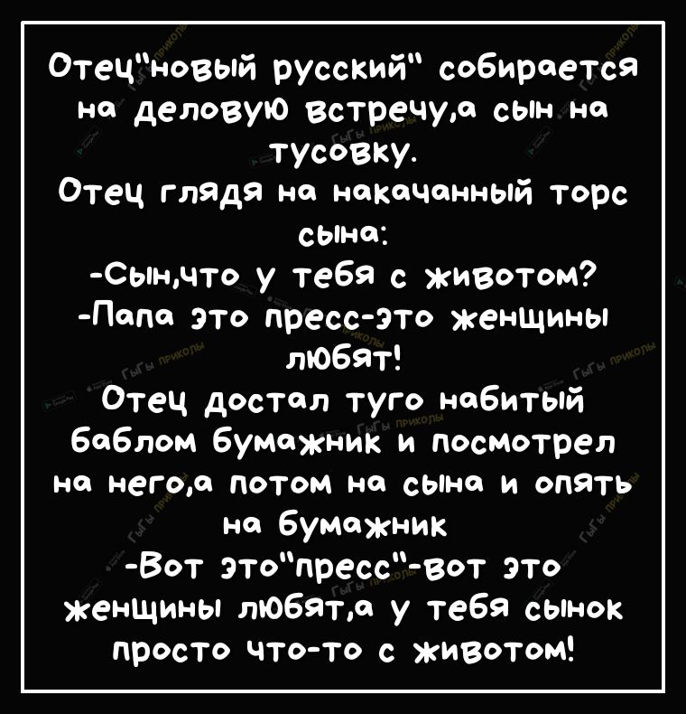Отецновый русский собирается Н деловую встречур сын на тусовку Отец глядя на накачанный торс сЫна Сынчто у тебя с животом Папа это пресс это женшины любят Отец достал туго набитый баблом бумажник и посмотрел на негоа ПОТОМ НО сына И ОПЯТЬ на бумажник Вот этопресс Вст это женщины любил у тебя сынок просто что то с животом