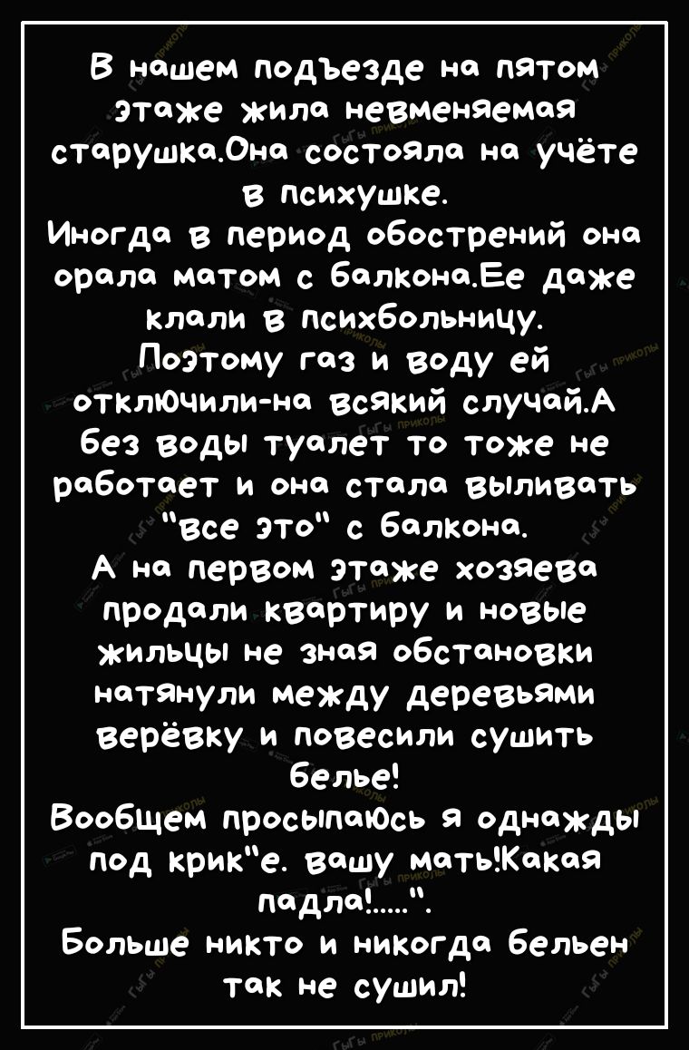 В нашем подЪезде на патом этаже жило невменяемоя старушка0на состояла на учёте в психушке Иногда в период обострений она орала матом с балконаЕе даже клали в психбольницу Поэтому газ и году ей отклЮчили на всякий случайА без Воды туалет то тоже не работает и она стала выливать Все это с балКона А на первом этаже хозяева продали квартиру и новые жильцы не зная обстановки натянули между деревьями ве