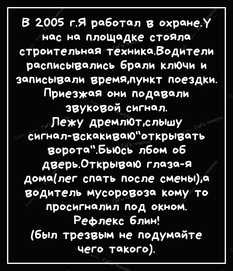 В 2005 гЯ работал в охранеУ ндс но площидке стойла строительная техникоВодители расписывались брели ключи и записывали времялункт поездки ПриеЗЖоя они подавали ЗВУКОВОЙ сигнал Лежу дремтоъслышу сигнол всКокивоюъткрывоть воротоБыось лбом об дверьОткрывою глаза я домолег спать после смены0 водитель мусоровозо кому то просигнолил под окном РефлеКс Блин Был трезвым не подумайте чего тоКого