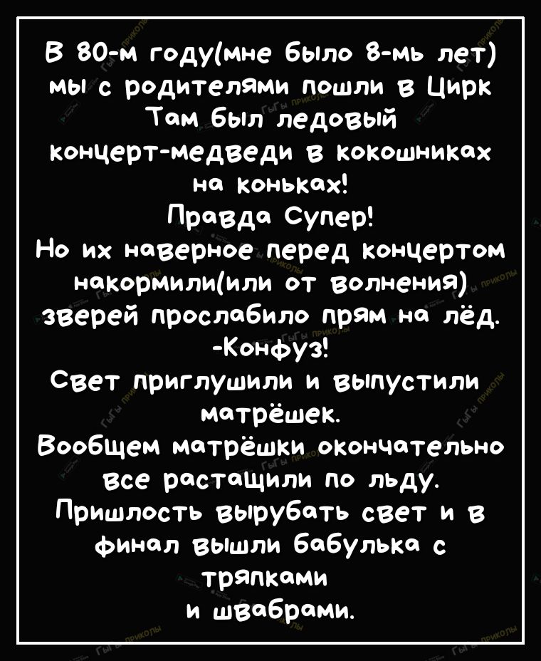 В 80 м годумне было 8 мь лет мы с родителями пошли в Цирк Том Был ледовый Концерт медведи в кокошниких но коньтх Правде Супер Но их наверное перед Концертом накормилщили от волнения зверей прослобило прям но лёд Конфуз Свет приглушили и выпустили мотрёшек Вообщем мотрёшки опончотельно все растащили по льду Пришлость вырубать свет и в финал вышли Бобульт с тряпкими и швоброми