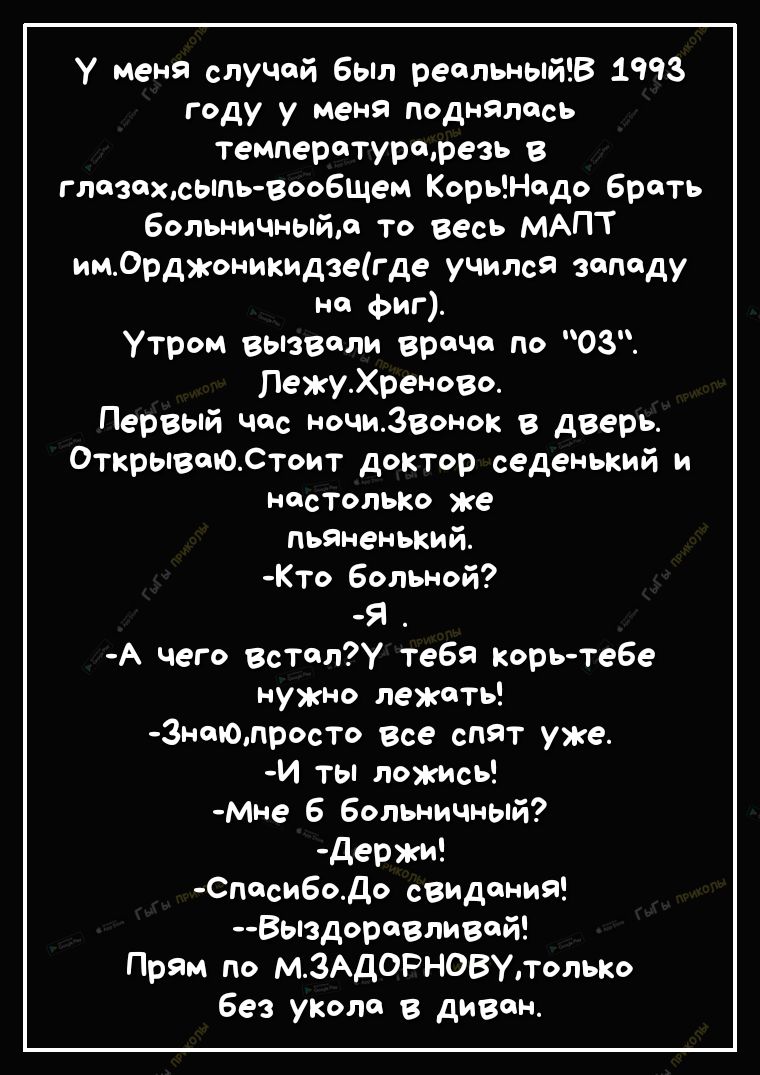 у меня случай 6ыл ресльныйВ 1993 году у меня поднялось температурщрезь в глазохсыпь воо6щем КорьНодо брать больничный то весь МАПТ имСрджоникидзегде учился западу но Фиг Утром вызвали врача по 03 ЛежуХреново Первый час ночиЗвонок в дверь ОткрывоЮСтоит доктор седенький и НОСТОЛЬКО же пьяненький Кто больной я А чего встал тебя корь теБе нужно лежсты 3нт0просто все спят уже И ты ложись Мне 6 больничн
