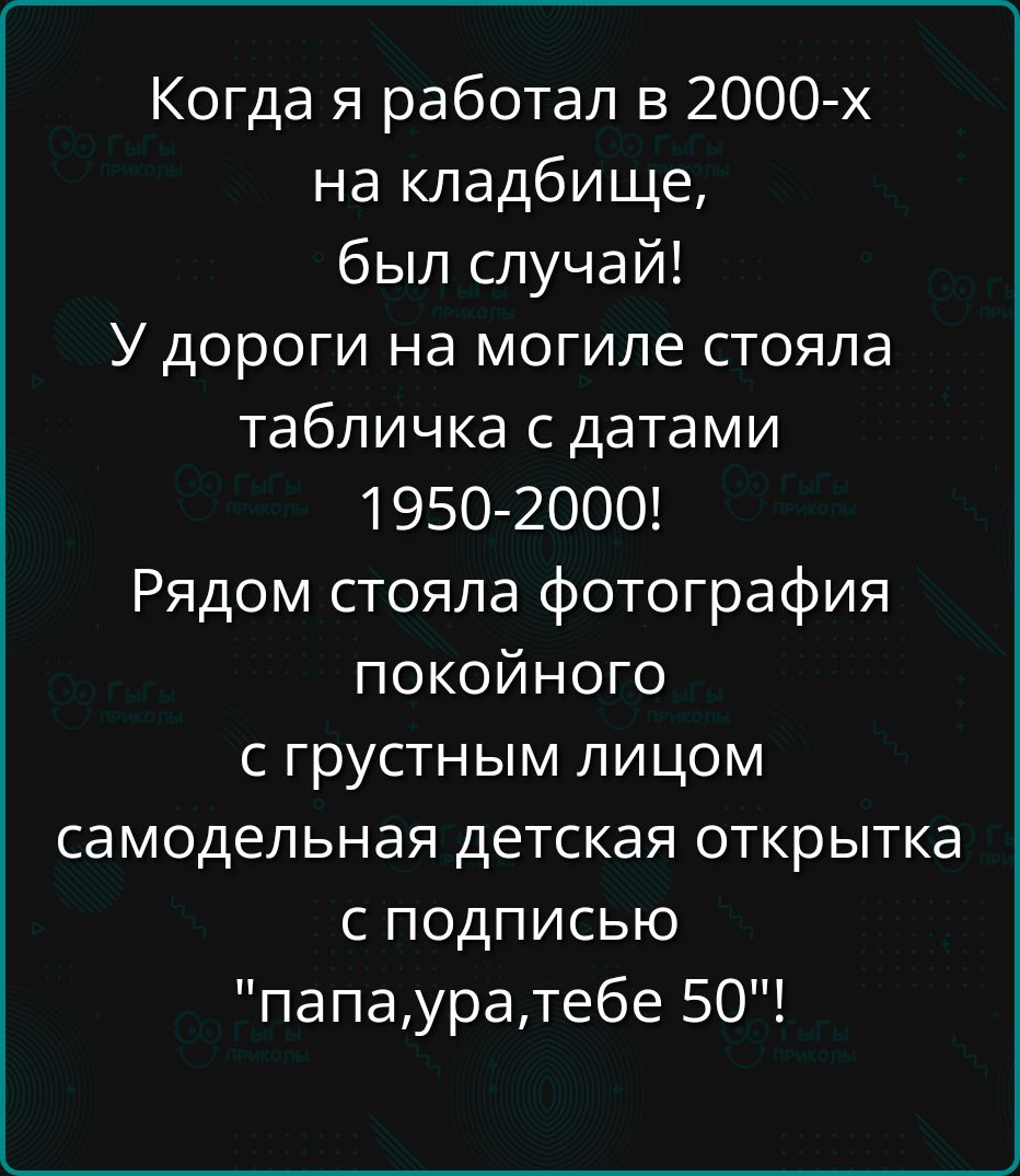 Когда я работал в 2000х на кладбище, был случай! У дороги на могиле стояла табличка с датами 19502000! Рядом стояла фотография покойного с грустным лицом самодельная детская открытка с подписью 